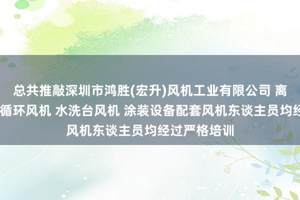总共推敲深圳市鸿胜(宏升)风机工业有限公司 离心风机 热风循环风机 水洗台风机 涂装设备配套风机东谈主员均经过严格培训