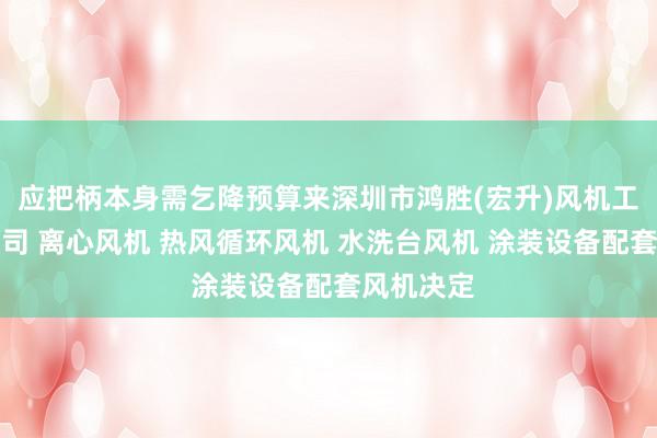 应把柄本身需乞降预算来深圳市鸿胜(宏升)风机工业有限公司 离心风机 热风循环风机 水洗台风机 涂装设备配套风机决定