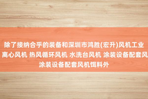 除了接纳合乎的装备和深圳市鸿胜(宏升)风机工业有限公司 离心风机 热风循环风机 水洗台风机 涂装设备配套风机饵料外