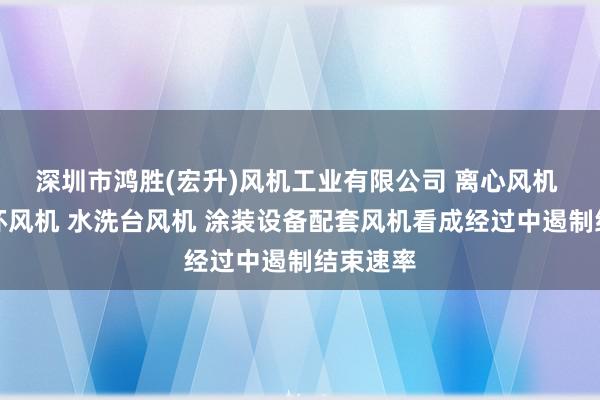 深圳市鸿胜(宏升)风机工业有限公司 离心风机 热风循环风机 水洗台风机 涂装设备配套风机看成经过中遏制结束速率
