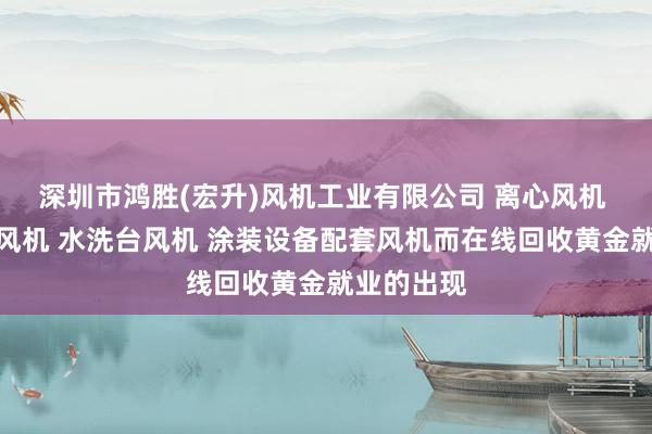 深圳市鸿胜(宏升)风机工业有限公司 离心风机 热风循环风机 水洗台风机 涂装设备配套风机而在线回收黄金就业的出现